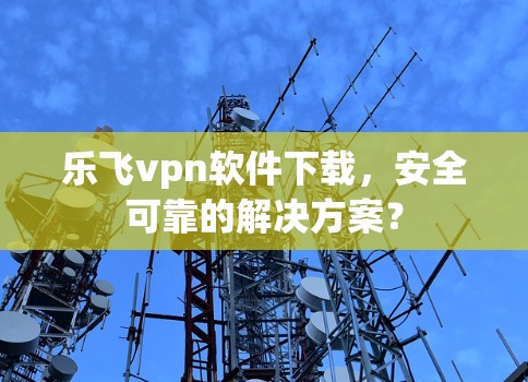 乐飞vpn软件下载，安全可靠的解决方案？