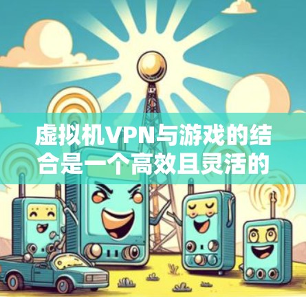 虚拟机VPN与游戏的结合是一个高效且灵活的解决方案，主要涉及以下几个方面