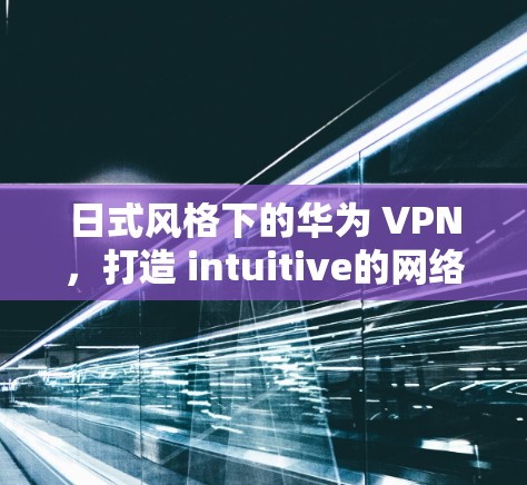 日式风格下的华为 VPN，打造 intuitive的网络体验