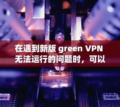 在遇到新版 green VPN 无法运行的问题时，可以按照以下步骤进行排查和解决问题