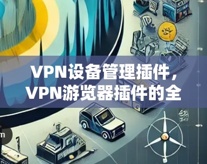 VPN设备管理插件,VPN游览器插件的全面解决方案 VPN设备管理插件,VPN游览器插件的全面解决方案