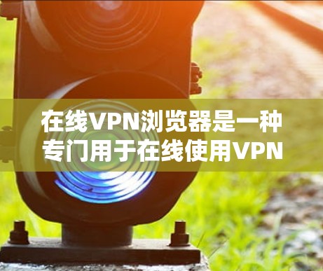 在线VPN浏览器是一种专门用于在线使用VPN服务的浏览器，允许用户通过浏览器访问加密好的网络资源，如网站、文件、视频等，同时保护个人信息不被泄露