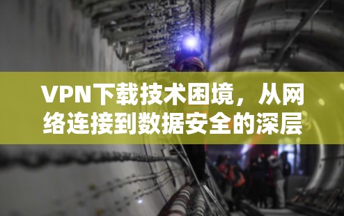 VPN下载技术困境，从网络连接到数据安全的深层挑战