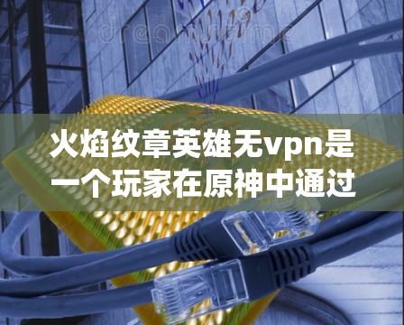 火焰纹章英雄无vpn是一个玩家在原神中通过购买无限刷新选项来获取特定英雄的无限刷新选项，从而获取更多无限选项的能力。以下是对该选项的详细介绍