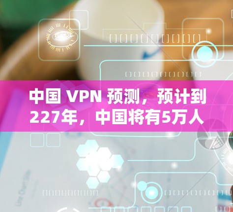 中国 VPN 预测，预计到227年，中国将有5万人使用它