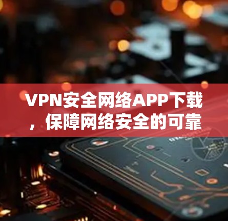 VPN安全网络APP下载，保障网络安全的可靠选择