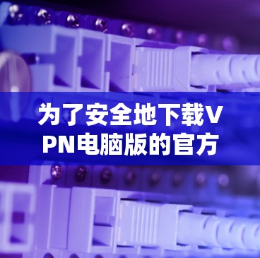 为了安全地下载VPN电脑版的官方网站,按照以下步骤操作 为了安全地下载VPN电脑版的官方网站,按照以下步骤操作