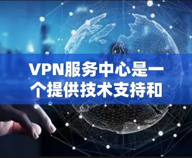 VPN服务中心是一个提供技术支持和培训服务的专业机构，旨在帮助用户更好地理解和使用VPN服务。以下是关于VPN服务中心的详细信息