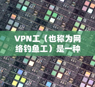 VPN工（也称为网络钓鱼工）是一种通过恶意手段在某个平台传播虚假信息，试图破坏网络环境的行为。以下是关于VPN工的详细分析