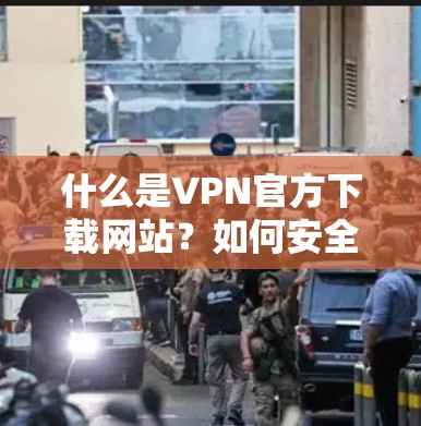 什么是VPN官方下载网站？如何安全、便捷地下载并使用