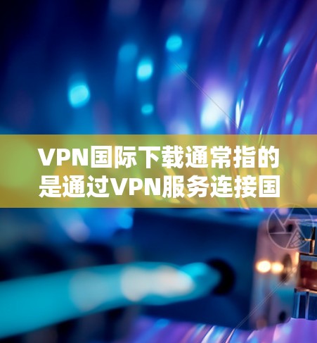 VPN国际下载通常指的是通过VPN服务连接国际互联网来获取所需内容。如果你需要下载国际内容，建议使用正规的VPN服务，并确保所使用的VPN是安全可靠的。以下是一些实用的建议