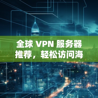 全球 VPN 服务器推荐，轻松访问海外服务器