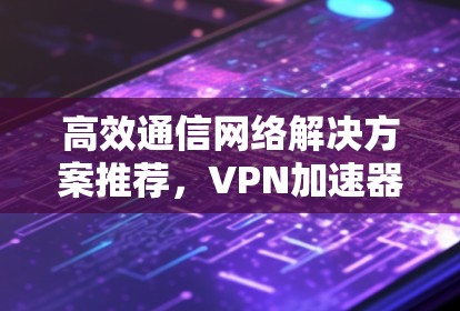 高效通信网络解决方案推荐，VPN加速器的实用指南