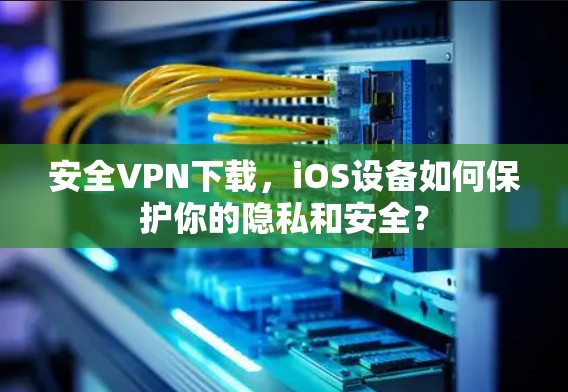安全VPN下载，iOS设备如何保护你的隐私和安全？